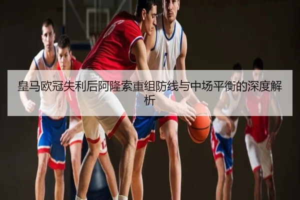 皇马欧冠失利后阿隆索重组防线与中场平衡的深度解析