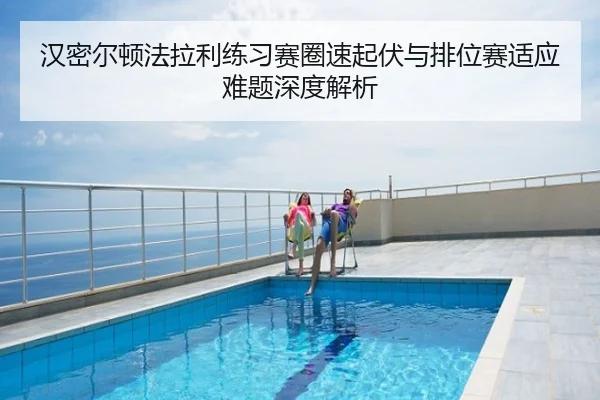 汉密尔顿法拉利练习赛圈速起伏与排位赛适应难题深度解析