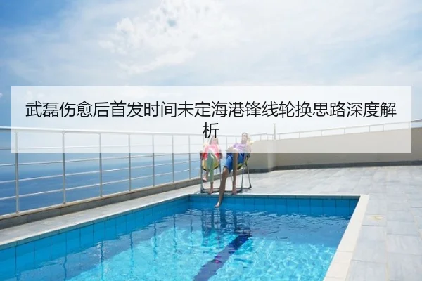 武磊伤愈后首发时间未定海港锋线轮换思路深度解析