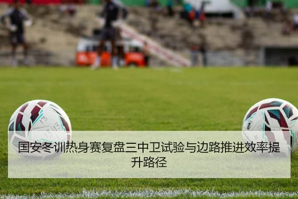 国安冬训热身赛复盘三中卫试验与边路推进效率提升路径