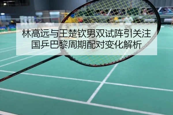 林高远与王楚钦男双试阵引关注 国乒巴黎周期配对变化解析