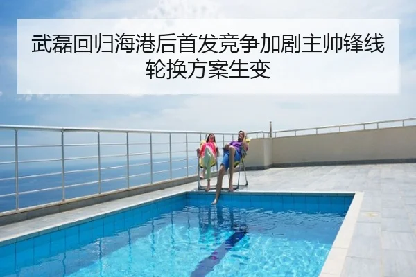 武磊回归海港后首发竞争加剧主帅锋线轮换方案生变